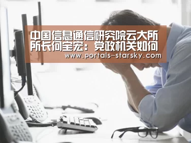 中国信息通信研究院云大所所长何宝宏:党政机关如何采购和建设政务云‘星空娱乐’(图2) 星空娱乐